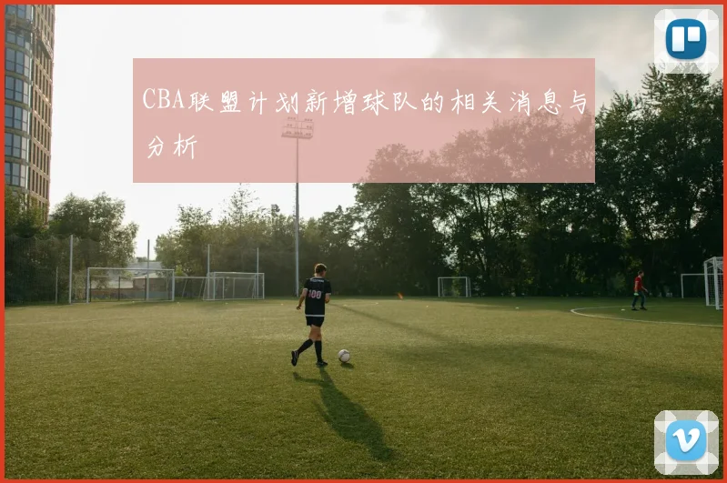 CBA联盟计划新增球队的相关消息与分析