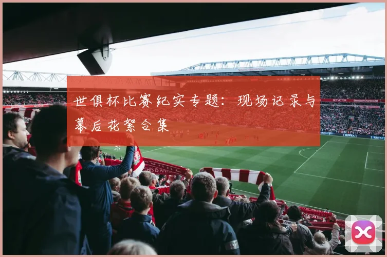 世俱杯比赛纪实专题：现场记录与幕后花絮合集